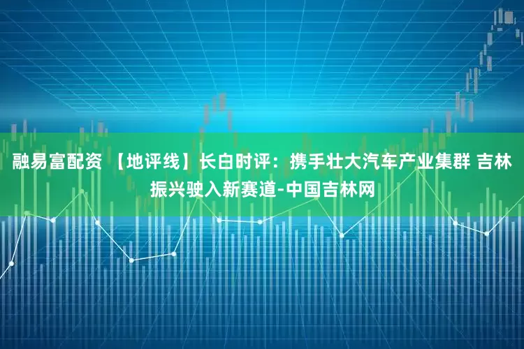 融易富配资 【地评线】长白时评：携手壮大汽车产业集群 吉林振兴驶入新赛道-中国吉林网