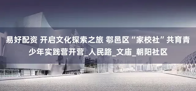 易好配资 开启文化探索之旅 鄠邑区“家校社”共育青少年实践营开营_人民路_文庙_朝阳社区