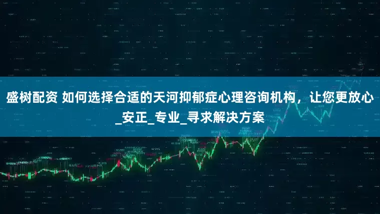 盛树配资 如何选择合适的天河抑郁症心理咨询机构，让您更放心_安正_专业_寻求解决方案