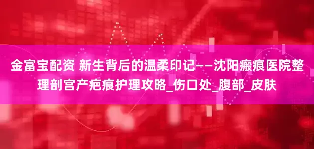 金富宝配资 新生背后的温柔印记——沈阳瘢痕医院整理剖宫产疤痕护理攻略_伤口处_腹部_皮肤