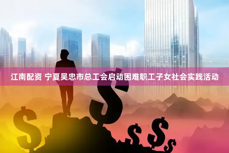 江南配资 宁夏吴忠市总工会启动困难职工子女社会实践活动
