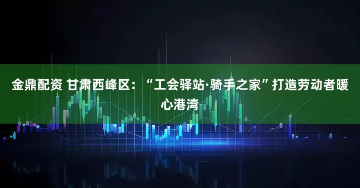 金鼎配资 甘肃西峰区：“工会驿站·骑手之家”打造劳动者暖心港湾