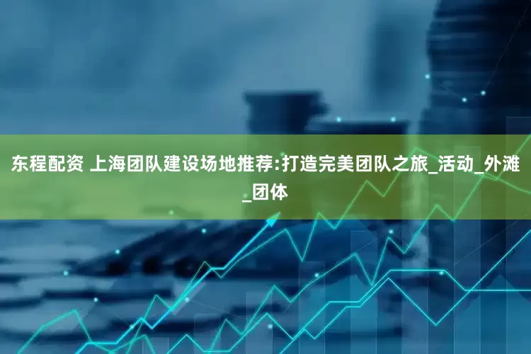 东程配资 上海团队建设场地推荐:打造完美团队之旅_活动_外滩_团体