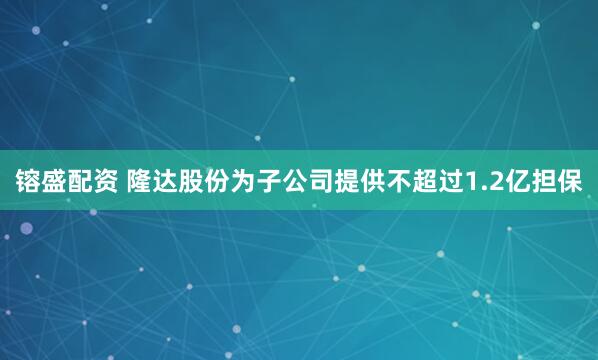 镕盛配资 隆达股份为子公司提供不超过1.2亿担保