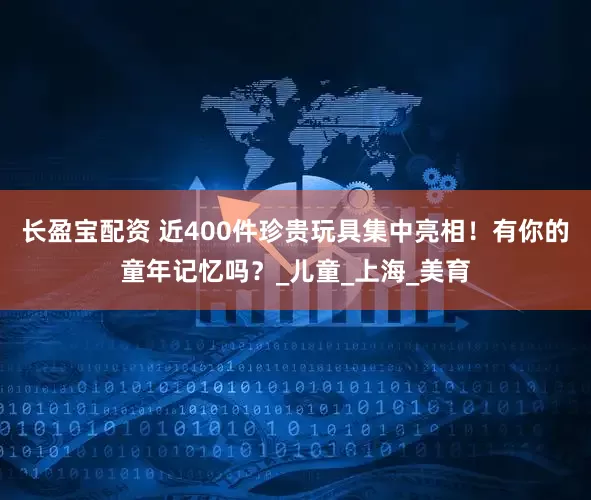 长盈宝配资 近400件珍贵玩具集中亮相！有你的童年记忆吗？_儿童_上海_美育