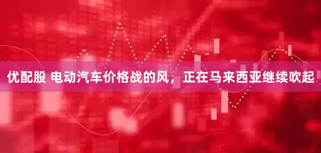 优配股 电动汽车价格战的风，正在马来西亚继续吹起