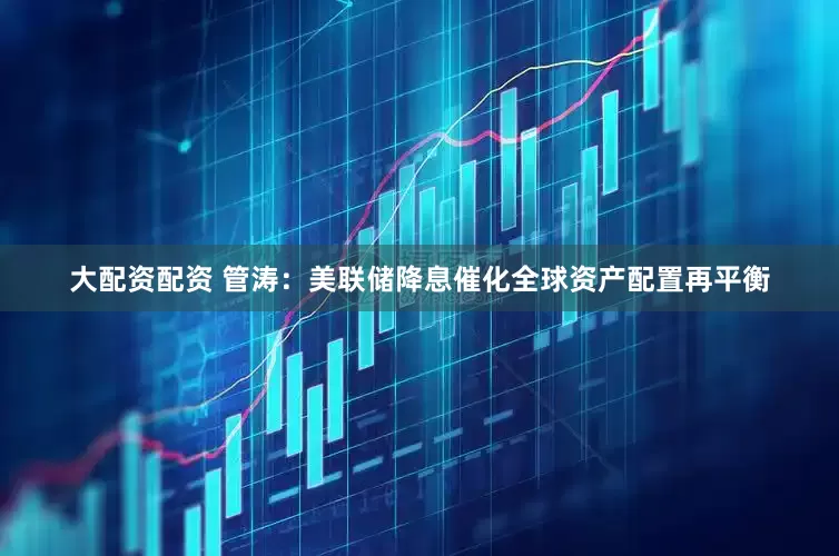 大配资配资 管涛：美联储降息催化全球资产配置再平衡
