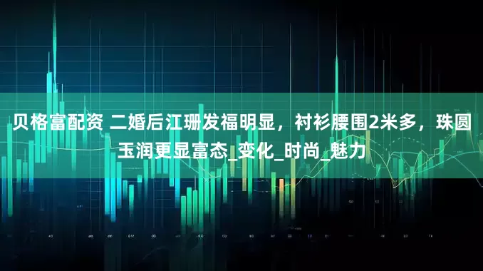 贝格富配资 二婚后江珊发福明显，衬衫腰围2米多，珠圆玉润更显富态_变化_时尚_魅力