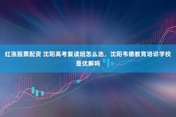 红涨股票配资 沈阳高考复读班怎么选,沈阳韦德教育培训学校是优解吗