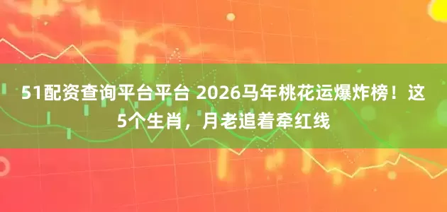 51配资查询平台平台 2026马年桃花运爆炸榜！这5个生肖，月老追着牵红线