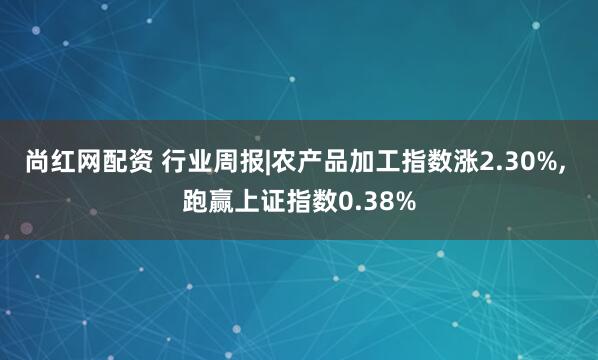 尚红网配资 行业周报|农产品加工指数涨2.30%, 跑赢上证指数0.38%