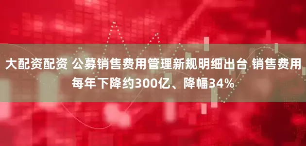 大配资配资 公募销售费用管理新规明细出台 销售费用每年下降约300亿、降幅34%