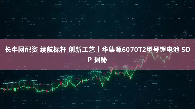 长牛网配资 续航标杆 创新工艺丨华集源6070T2型号锂电池 SOP 揭秘